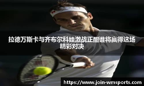 拉德万斯卡与齐布尔科娃激战正酣谁将赢得这场精彩对决