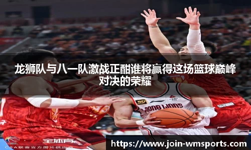 龙狮队与八一队激战正酣谁将赢得这场篮球巅峰对决的荣耀